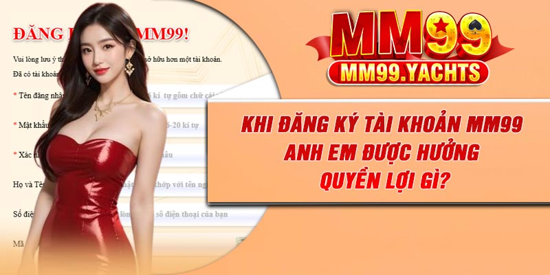Khi đăng ký tài khoản MM99 anh em được hưởng quyền lợi gì?